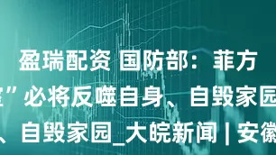 盈瑞配资 国防部：菲方“引狼入室”必将反噬自身、自毁家园_大皖新闻 | 安徽网