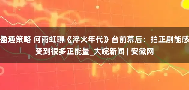 盈通策略 何雨虹聊《淬火年代》台前幕后：拍正剧能感受到很多正能量_大皖新闻 | 安徽网