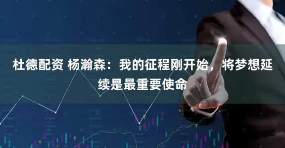 杜德配资 杨瀚森：我的征程刚开始，将梦想延续是最重要使命
