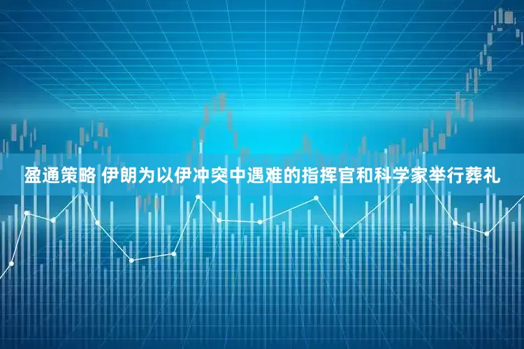 盈通策略 伊朗为以伊冲突中遇难的指挥官和科学家举行葬礼