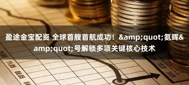 盈途金宝配资 全球首艘首航成功！&quot;氨晖&quot;号解锁多项关键核心技术