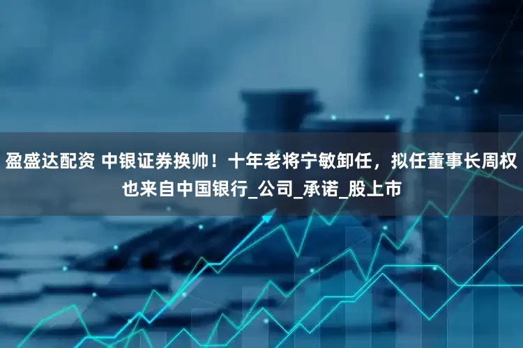 盈盛达配资 中银证券换帅！十年老将宁敏卸任，拟任董事长周权也来自中国银行_公司_承诺_股上市