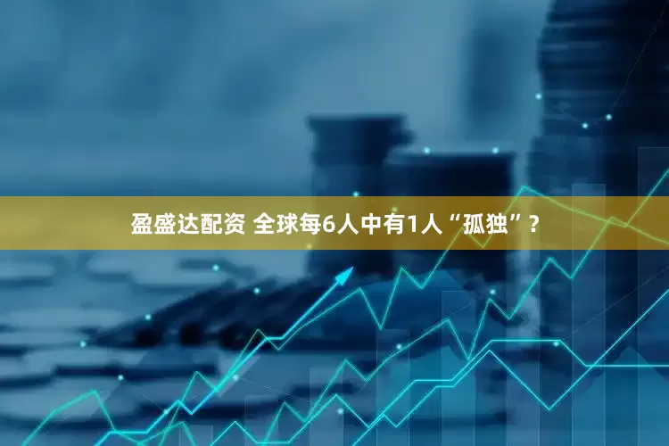盈盛达配资 全球每6人中有1人“孤独”？