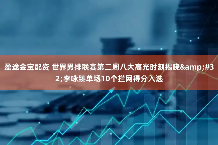 盈途金宝配资 世界男排联赛第二周八大高光时刻揭晓&#32;李咏臻单场10个拦网得分入选