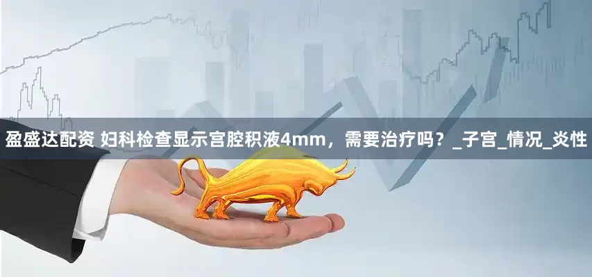 盈盛达配资 妇科检查显示宫腔积液4mm，需要治疗吗？_子宫_情况_炎性