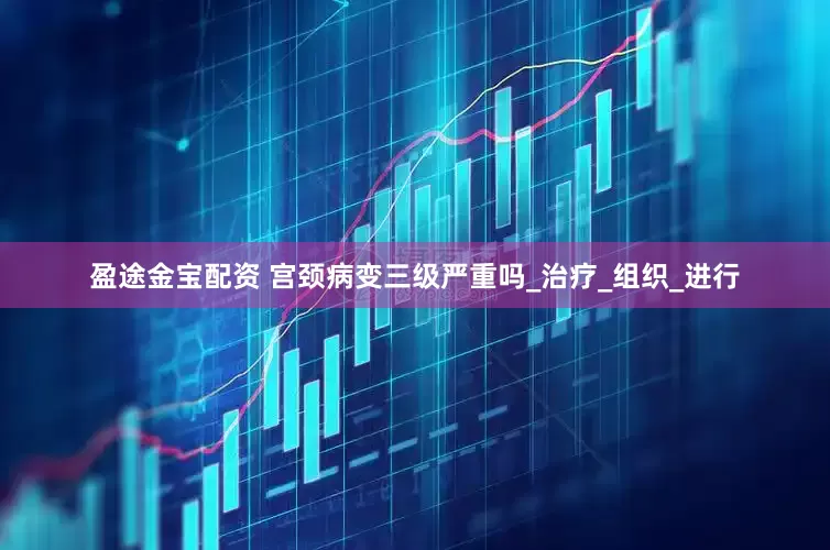 盈途金宝配资 宫颈病变三级严重吗_治疗_组织_进行