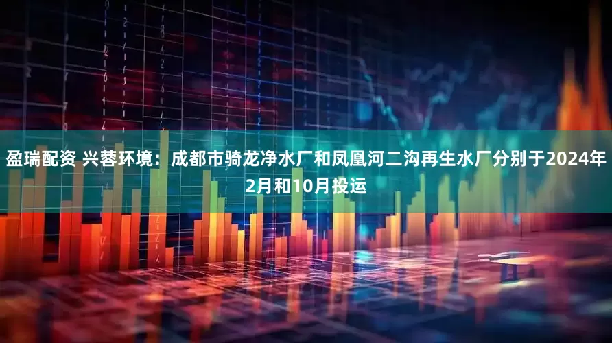 盈瑞配资 兴蓉环境：成都市骑龙净水厂和凤凰河二沟再生水厂分别于2024年2月和10月投运