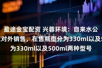 盈途金宝配资 兴蓉环境：自来水公司瓶装水已在对外销售，在售瓶型分为330ml以及500ml两种型号