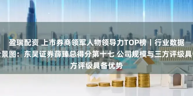 盈瑞配资 上市券商领军人物领导力TOP榜丨行业数据评价全景图：东吴证券薛臻总得分第十七 公司规模与三方评级具备优势