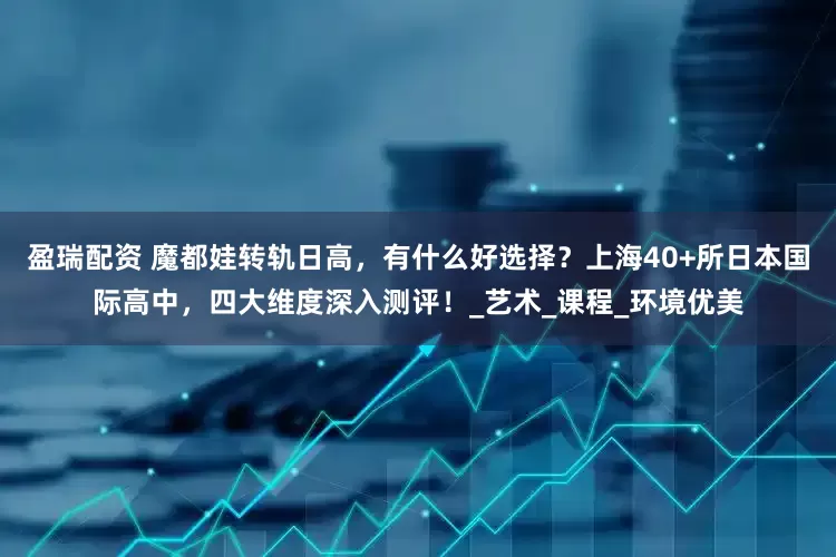 盈瑞配资 魔都娃转轨日高，有什么好选择？上海40+所日本国际高中，四大维度深入测评！_艺术_课程_环境优美