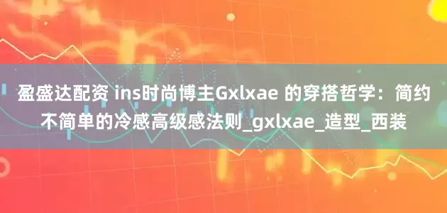 盈盛达配资 ins时尚博主Gxlxae 的穿搭哲学：简约不简单的冷感高级感法则_gxlxae_造型_西装
