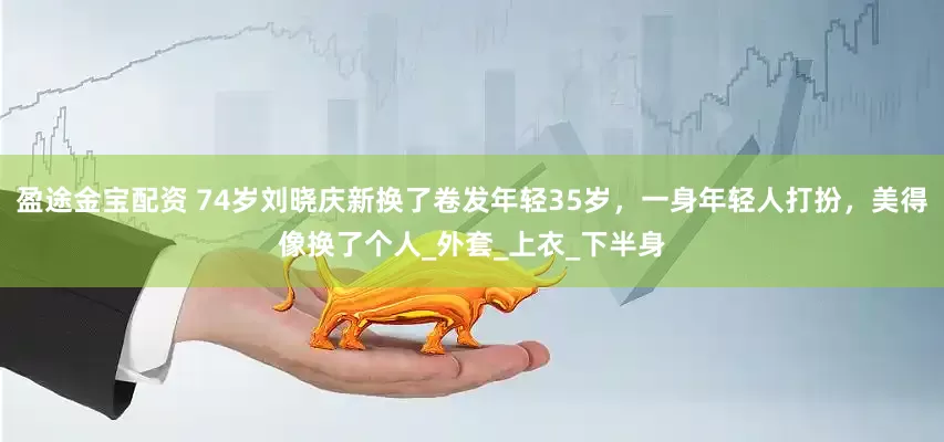 盈途金宝配资 74岁刘晓庆新换了卷发年轻35岁，一身年轻人打扮，美得像换了个人_外套_上衣_下半身