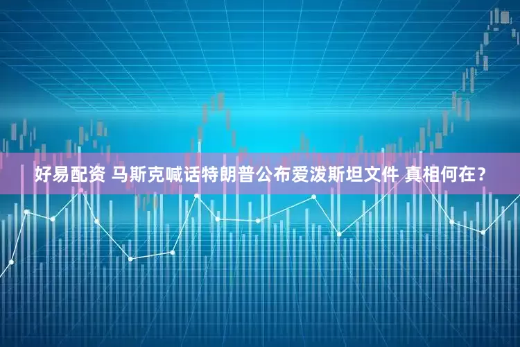 好易配资 马斯克喊话特朗普公布爱泼斯坦文件 真相何在？