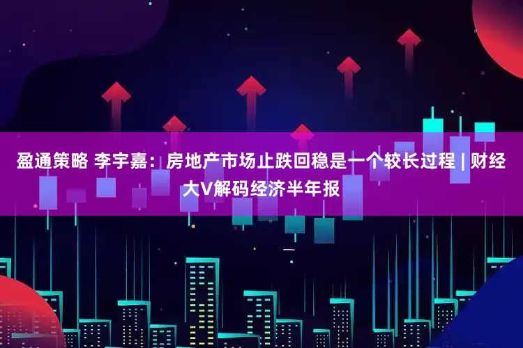 盈通策略 李宇嘉：房地产市场止跌回稳是一个较长过程 | 财经大V解码经济半年报