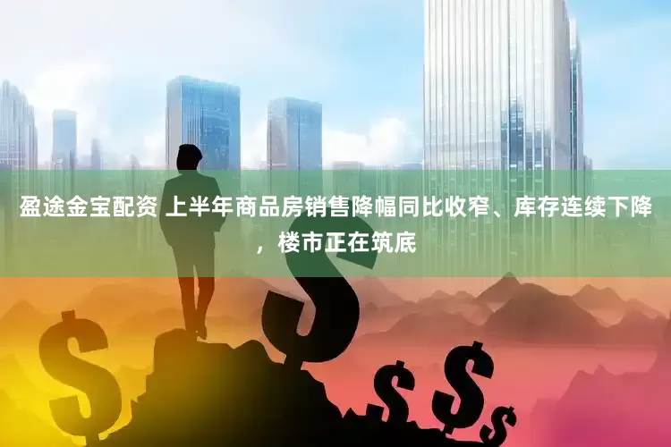 盈途金宝配资 上半年商品房销售降幅同比收窄、库存连续下降，楼市正在筑底