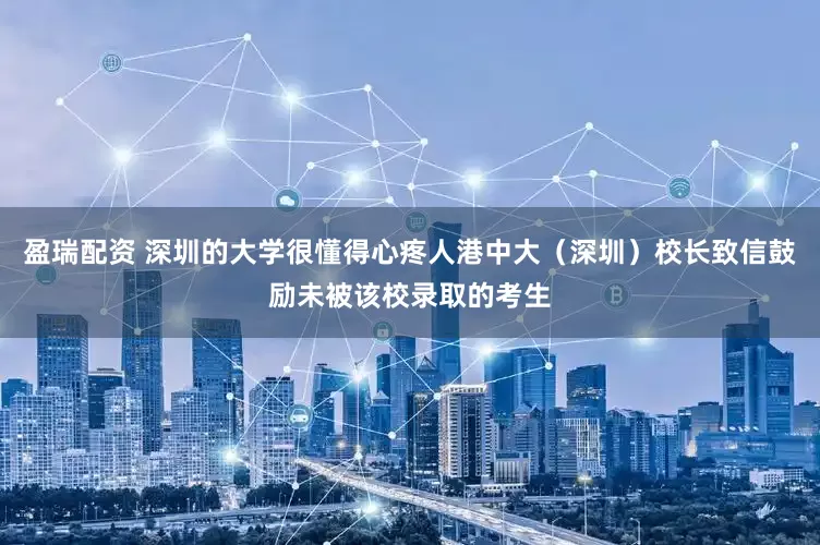 盈瑞配资 深圳的大学很懂得心疼人港中大（深圳）校长致信鼓励未被该校录取的考生