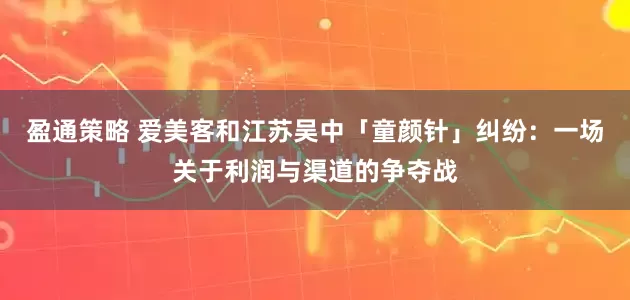 盈通策略 爱美客和江苏吴中「童颜针」纠纷：一场关于利润与渠道的争夺战