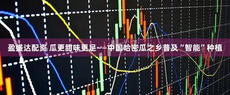 盈盛达配资 瓜更甜味更足——中国哈密瓜之乡普及“智能”种植