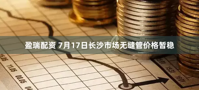 盈瑞配资 7月17日长沙市场无缝管价格暂稳