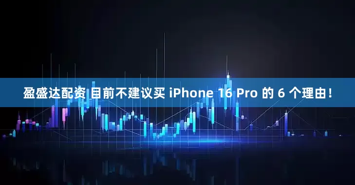 盈盛达配资 目前不建议买 iPhone 16 Pro 的 6 个理由！