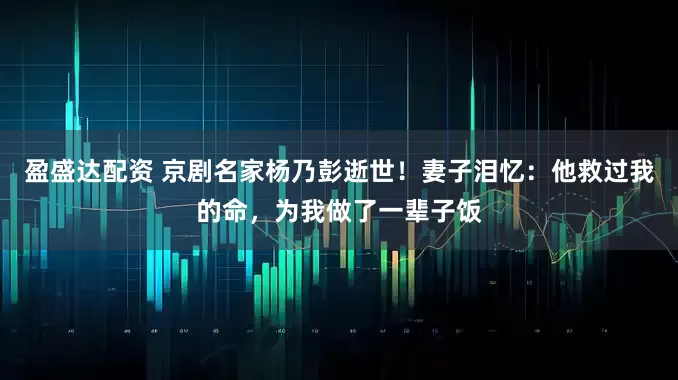 盈盛达配资 京剧名家杨乃彭逝世！妻子泪忆：他救过我的命，为我做了一辈子饭