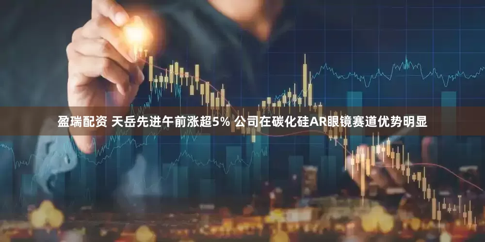 盈瑞配资 天岳先进午前涨超5% 公司在碳化硅AR眼镜赛道优势明显
