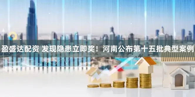 盈盛达配资 发现隐患立即奖！河南公布第十五批典型案例